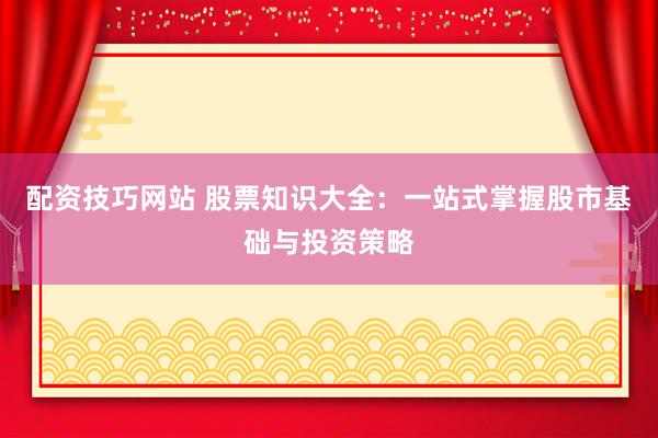 配资技巧网站 股票知识大全：一站式掌握股市基础与投资策略