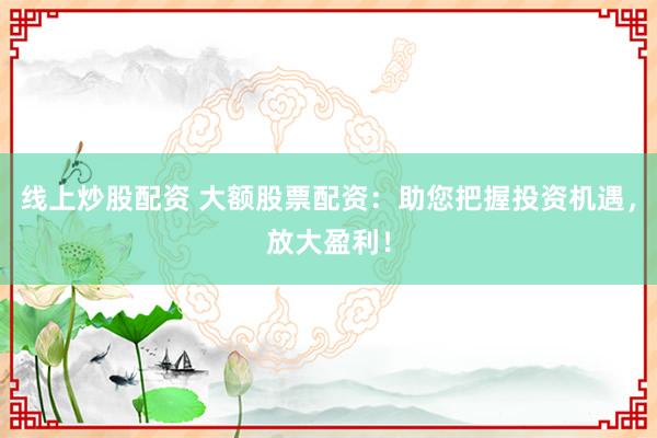 线上炒股配资 大额股票配资：助您把握投资机遇，放大盈利！
