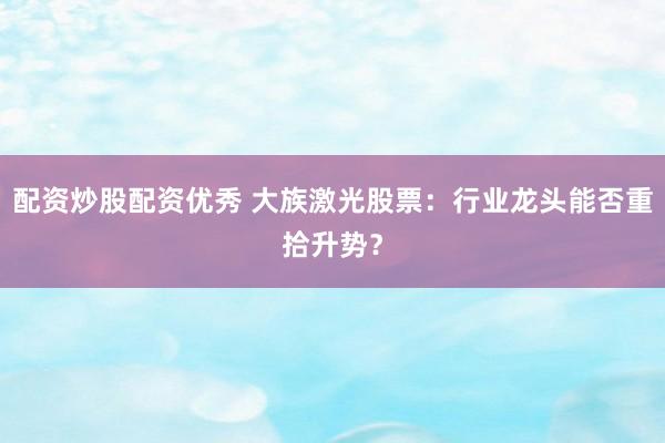 配资炒股配资优秀 大族激光股票：行业龙头能否重拾升势？