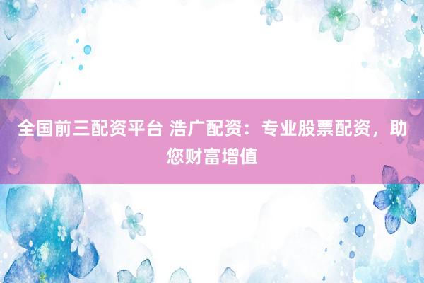 全国前三配资平台 浩广配资：专业股票配资，助您财富增值