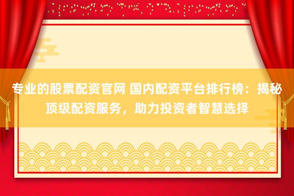 专业的股票配资官网 国内配资平台排行榜：揭秘顶级配资服务，助力投资者智慧选择