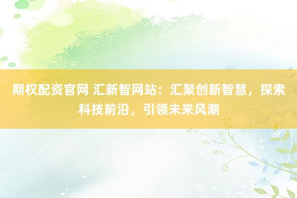 期权配资官网 汇新智网站：汇聚创新智慧，探索科技前沿，引领未来风潮