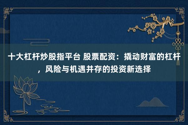 十大杠杆炒股指平台 股票配资：撬动财富的杠杆，风险与机遇并存的投资新选择