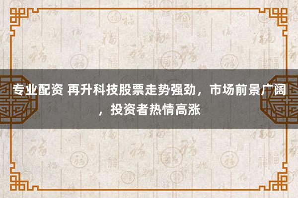 专业配资 再升科技股票走势强劲,市场前景广阔,投资者热情高涨