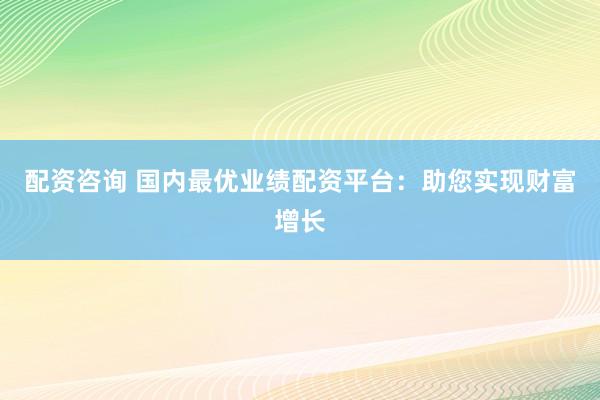 配资咨询 国内最优业绩配资平台：助您实现财富增长