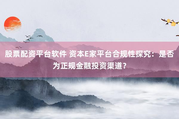 股票配资平台软件 资本E家平台合规性探究：是否为正规金融投资渠道？