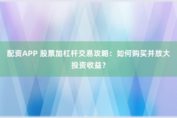配资APP 股票加杠杆交易攻略：如何购买并放大投资收益？
