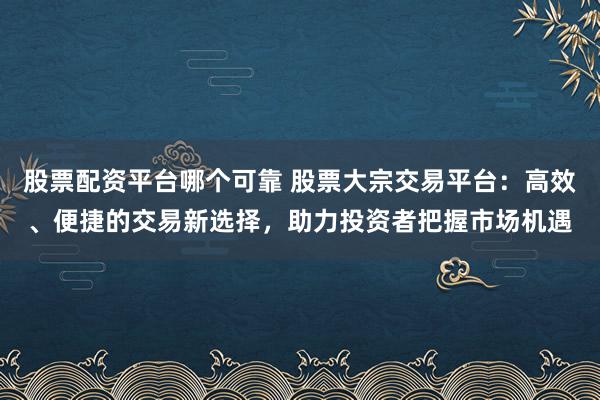 股票配资平台哪个可靠 股票大宗交易平台：高效、便捷的交易新选择，助力投资者把握市场机遇