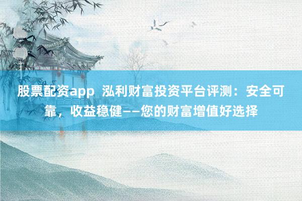 股票配资app  泓利财富投资平台评测：安全可靠，收益稳健——您的财富增值好选择