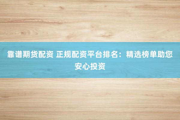 靠谱期货配资 正规配资平台排名：精选榜单助您安心投资