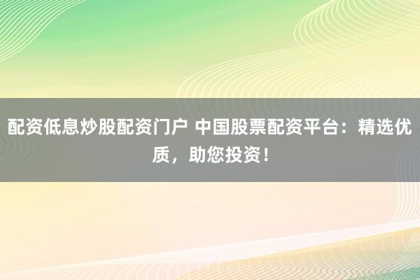 配资低息炒股配资门户 中国股票配资平台：精选优质，助您投资！