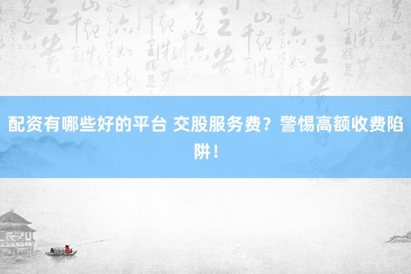 配资有哪些好的平台 交股服务费?警惕高额收费陷阱!
