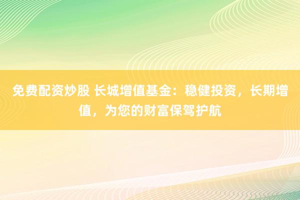 免费配资炒股 长城增值基金：稳健投资，长期增值，为您的财富保驾护航