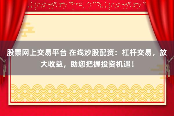 股票网上交易平台 在线炒股配资：杠杆交易，放大收益，助您把握投资机遇！