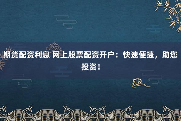期货配资利息 网上股票配资开户：快速便捷，助您投资！