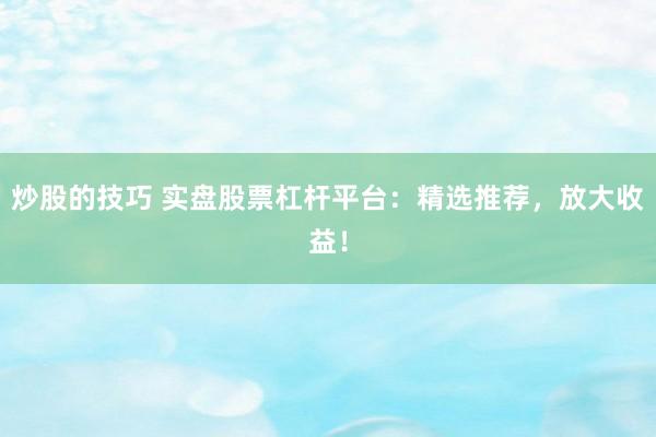 炒股的技巧 实盘股票杠杆平台：精选推荐，放大收益！