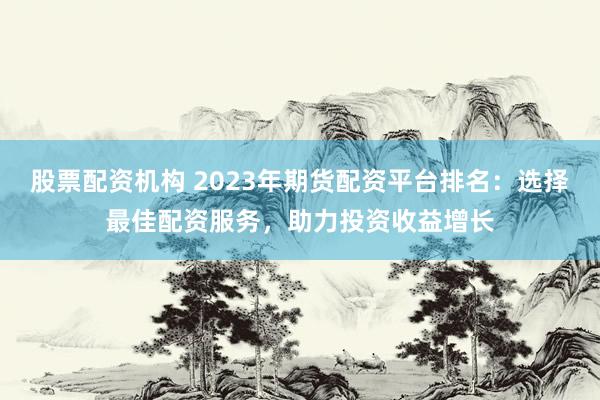 股票配资机构 2023年期货配资平台排名：选择最佳配资服务，助力投资收益增长