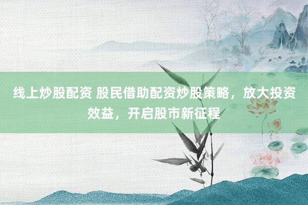 线上炒股配资 股民借助配资炒股策略，放大投资效益，开启股市新征程