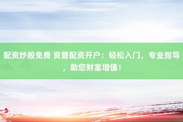 配资炒股免费 资管配资开户：轻松入门，专业指导，助您财富增值！