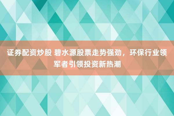 证券配资炒股 碧水源股票走势强劲，环保行业领军者引领投资新热潮