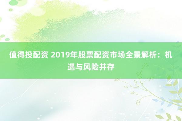值得投配资 2019年股票配资市场全景解析：机遇与风险并存