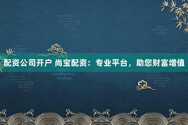 配资公司开户 尚宝配资：专业平台，助您财富增值