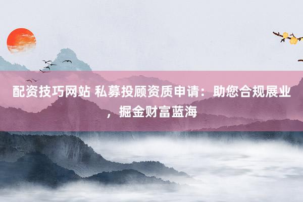 配资技巧网站 私募投顾资质申请：助您合规展业，掘金财富蓝海