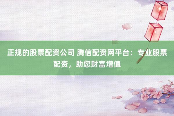 正规的股票配资公司 腾信配资网平台：专业股票配资，助您财富增值