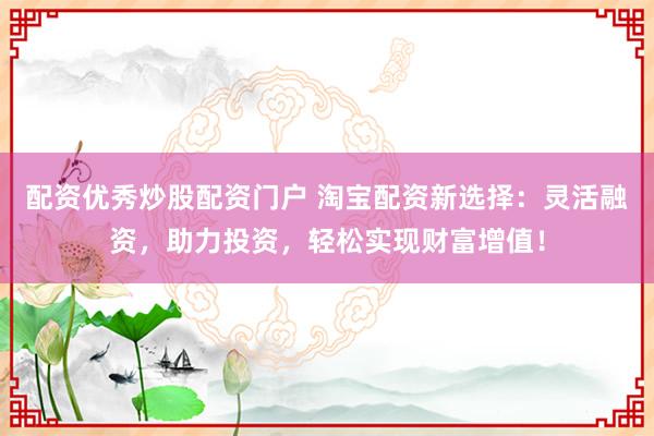 配资优秀炒股配资门户 淘宝配资新选择：灵活融资，助力投资，轻松实现财富增值！