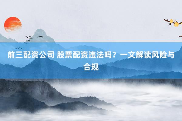 前三配资公司 股票配资违法吗？一文解读风险与合规