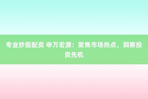 专业炒股配资 申万宏源：聚焦市场热点，洞察投资先机
