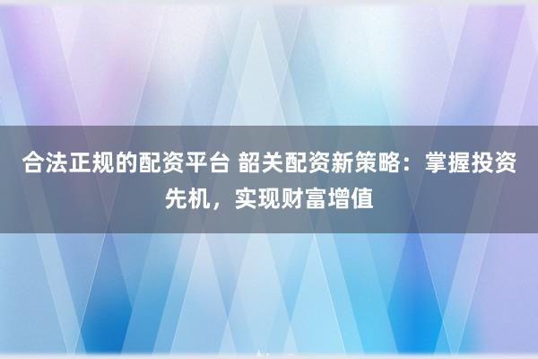 合法正规的配资平台 韶关配资新策略：掌握投资先机，实现财富增值