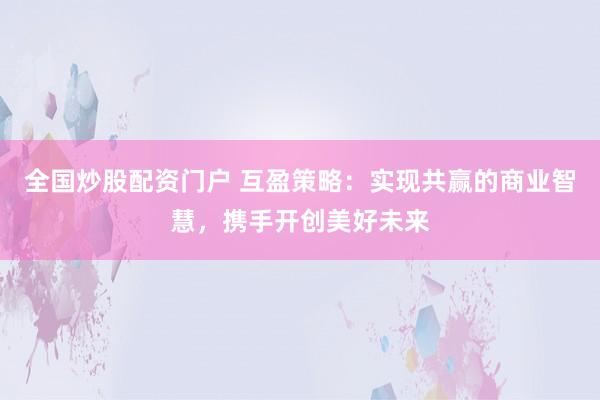 全国炒股配资门户 互盈策略：实现共赢的商业智慧，携手开创美好未来