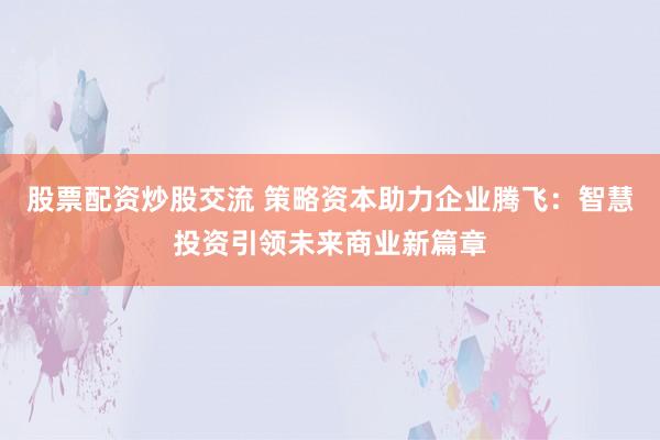 股票配资炒股交流 策略资本助力企业腾飞：智慧投资引领未来商业新篇章