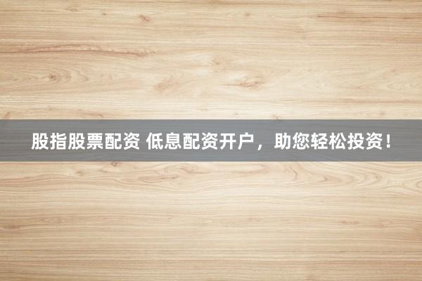 股指股票配资 低息配资开户，助您轻松投资！