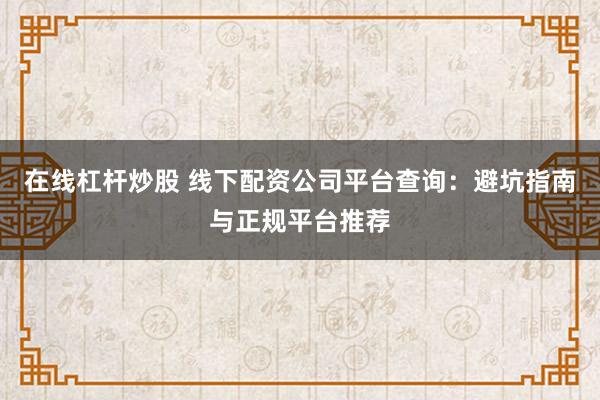 在线杠杆炒股 线下配资公司平台查询：避坑指南与正规平台推荐