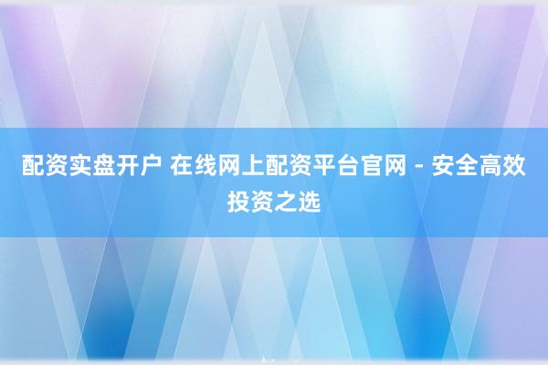 配资实盘开户 在线网上配资平台官网 - 安全高效投资之选