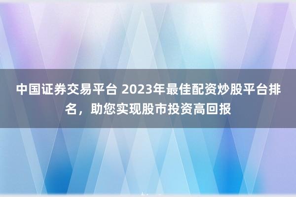 中国证券交易平台 2023年最佳配资炒股平台排名,助您实现股市投资高回报