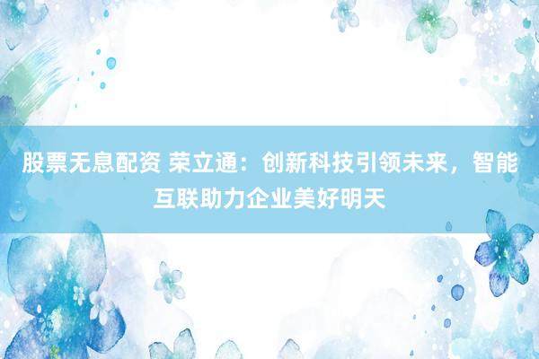 股票无息配资 荣立通：创新科技引领未来，智能互联助力企业美好明天
