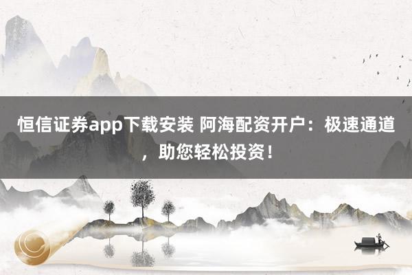 恒信证券app下载安装 阿海配资开户：极速通道，助您轻松投资！