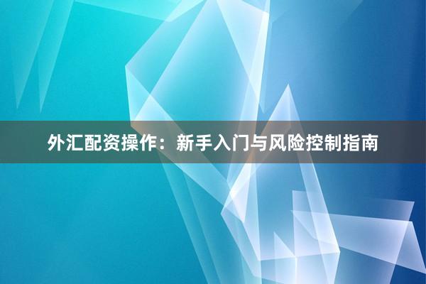 外汇配资操作：新手入门与风险控制指南