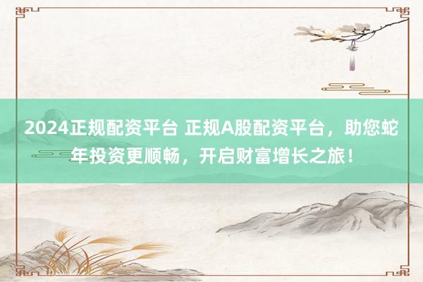 2024正规配资平台 正规A股配资平台,助您蛇年投资更顺畅,开启财富增长之旅!