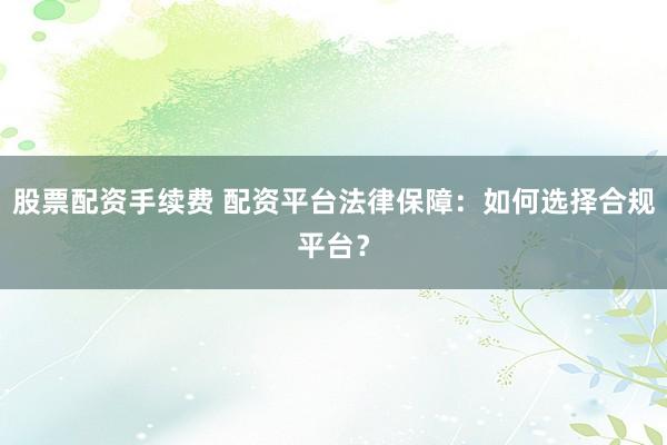 股票配资手续费 配资平台法律保障：如何选择合规平台？