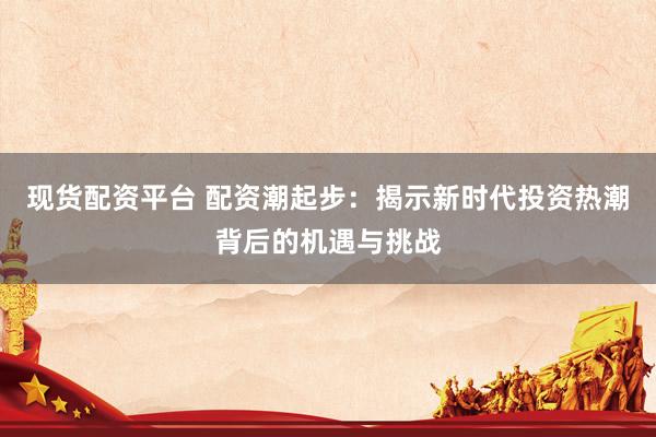现货配资平台 配资潮起步：揭示新时代投资热潮背后的机遇与挑战
