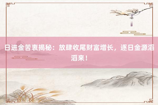 日进金苦衷揭秘：放肆收尾财富增长，逐日金源滔滔来！