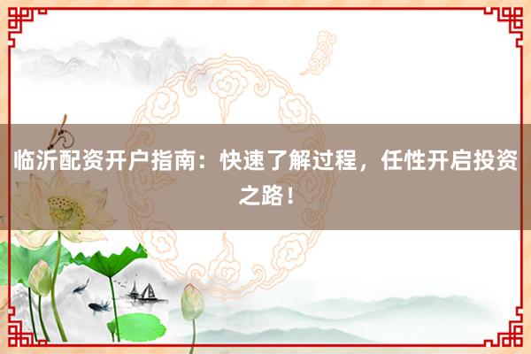 临沂配资开户指南：快速了解过程，任性开启投资之路！