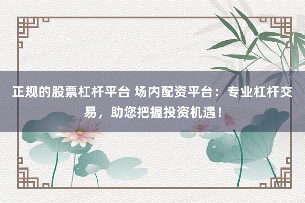 正规的股票杠杆平台 场内配资平台：专业杠杆交易，助您把握投资机遇！