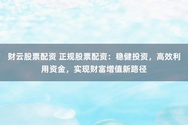 财云股票配资 正规股票配资：稳健投资，高效利用资金，实现财富增值新路径