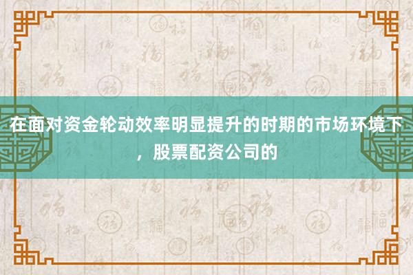 在面对资金轮动效率明显提升的时期的市场环境下，股票配资公司的