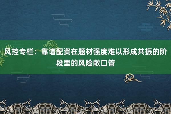 风控专栏:靠谱配资在题材强度难以形成共振的阶段里的风险敞口管